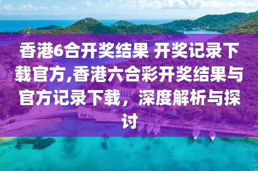 香港6合开奖结果 开奖记录下载官方,香港六合彩开奖结果与官方记录下载，深度解析与探讨