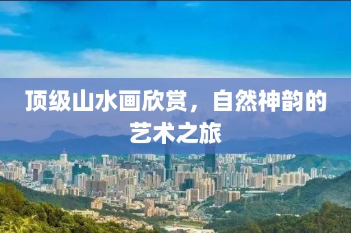 顶级山水画欣赏，自然神韵的艺术之旅
