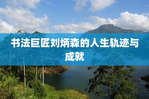 书法巨匠刘炳森的人生轨迹与成就