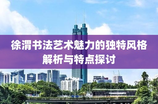 徐渭书法艺术魅力的独特风格解析与特点探讨