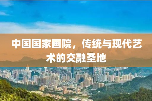中国国家画院，传统与现代艺术的交融圣地