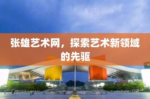 张雄艺术网，探索艺术新领域的先驱