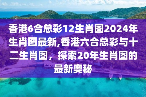 香港6合总彩12生肖图2024年生肖图最新,香港六合总彩与十二生肖图，探索20年生肖图的最新奥秘
