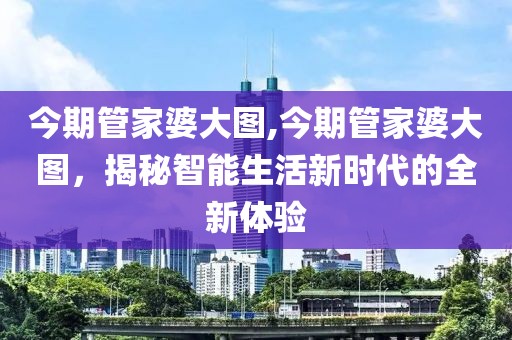 今期管家婆大图,今期管家婆大图，揭秘智能生活新时代的全新体验