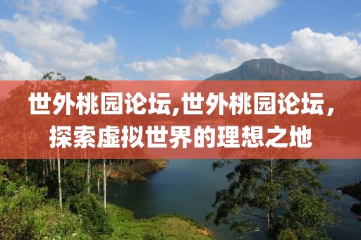 世外桃园论坛,世外桃园论坛，探索虚拟世界的理想之地