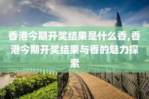 香港今期开奖结果是什么香,香港今期开奖结果与香的魅力探索