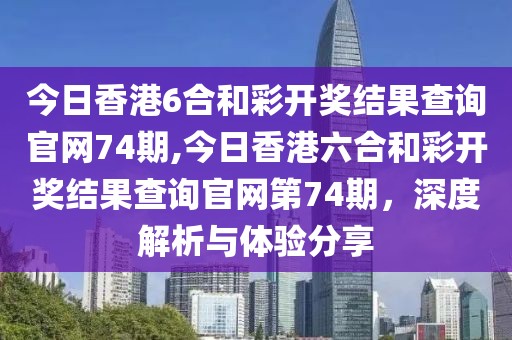 今日香港6合和彩开奖结果查询官网74期,今日香港六合和彩开奖结果查询官网第74期，深度解析与体验分享