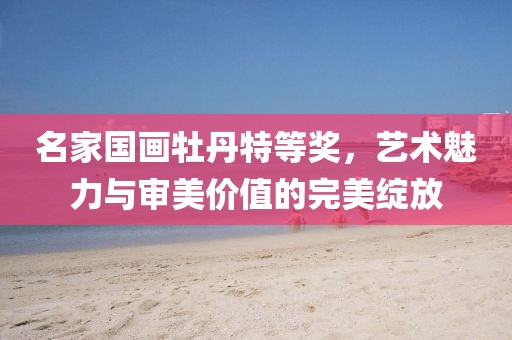 名家国画牡丹特等奖，艺术魅力与审美价值的完美绽放