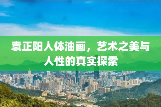 袁正阳人体油画，艺术之美与人性的真实探索