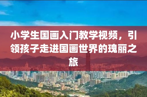 小学生国画入门教学视频，引领孩子走进国画世界的瑰丽之旅