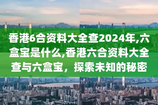 香港6合资料大全查2024年,六盒宝是什么,香港六合资料大全查与六盒宝，探索未知的秘密