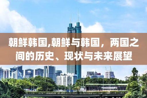 朝鲜韩国,朝鲜与韩国，两国之间的历史、现状与未来展望