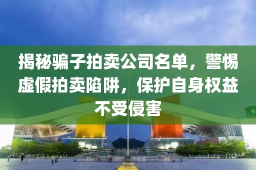揭秘骗子拍卖公司名单，警惕虚假拍卖陷阱，保护自身权益不受侵害