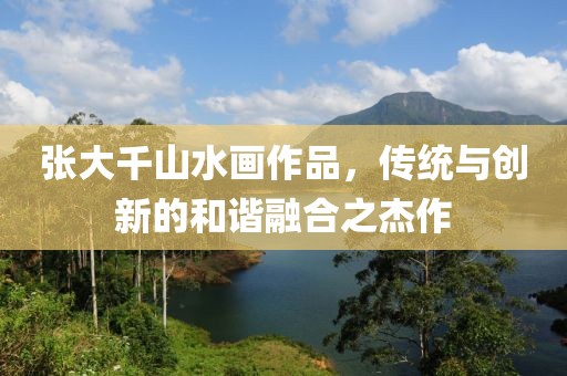 张大千山水画作品，传统与创新的和谐融合之杰作