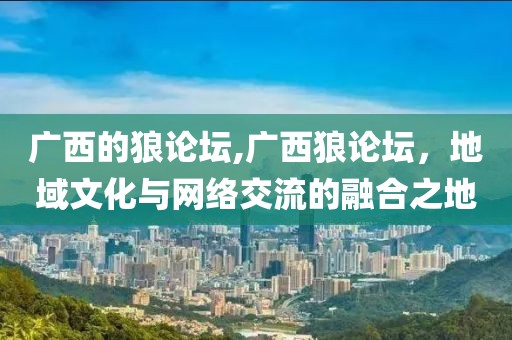 广西的狼论坛,广西狼论坛，地域文化与网络交流的融合之地