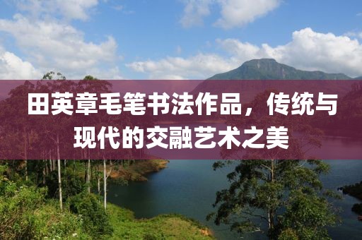 田英章毛笔书法作品，传统与现代的交融艺术之美