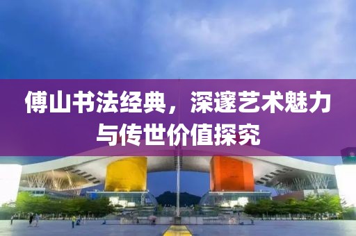 傅山书法经典，深邃艺术魅力与传世价值探究
