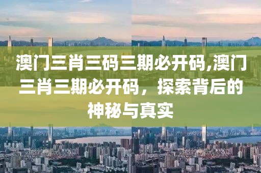 澳门三肖三码三期必开码,澳门三肖三期必开码，探索背后的神秘与真实