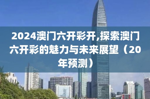 2024澳门六开彩开,探索澳门六开彩的魅力与未来展望（20年预测）
