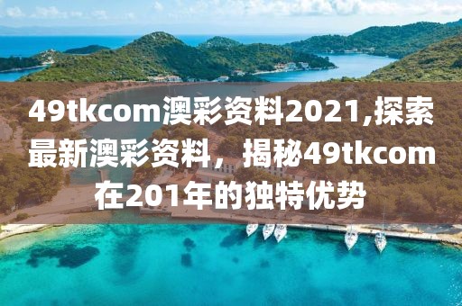 49tkcom澳彩资料2021,探索最新澳彩资料，揭秘49tkcom在201年的独特优势