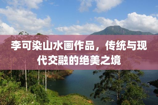 李可染山水画作品，传统与现代交融的绝美之境