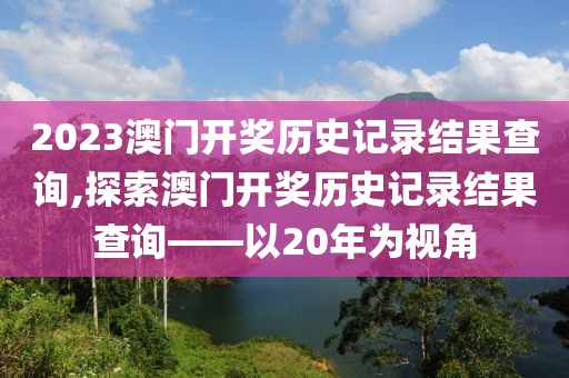 2023澳门开奖历史记录结果查询,探索澳门开奖历史记录结果查询——以20年为视角