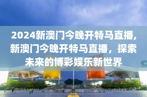 2024新澳门今晚开特马直播,新澳门今晚开特马直播，探索未来的博彩娱乐新世界