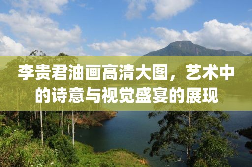 李贵君油画高清大图，艺术中的诗意与视觉盛宴的展现