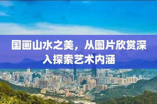 国画山水之美，从图片欣赏深入探索艺术内涵