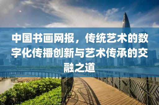 中国书画网报，传统艺术的数字化传播创新与艺术传承的交融之道