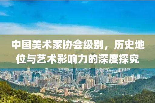 中国美术家协会级别，历史地位与艺术影响力的深度探究