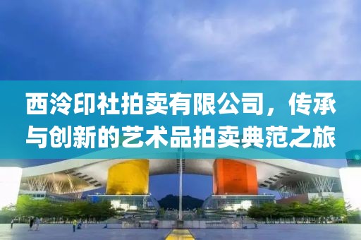 西泠印社拍卖有限公司，传承与创新的艺术品拍卖典范之旅
