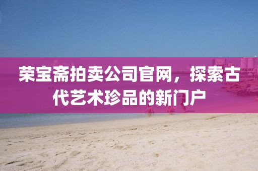 荣宝斋拍卖公司官网，探索古代艺术珍品的新门户