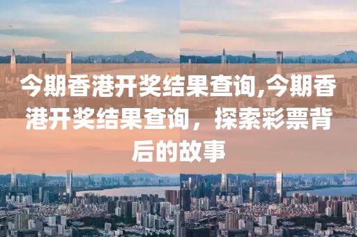 今期香港开奖结果查询,今期香港开奖结果查询，探索彩票背后的故事