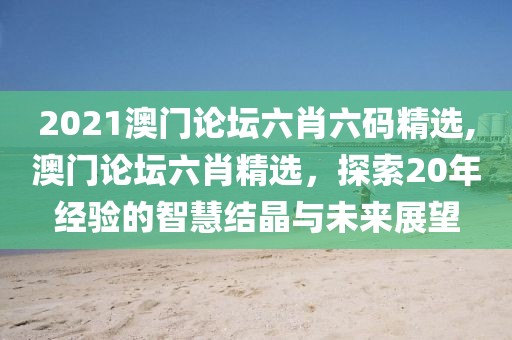 2021澳门论坛六肖六码精选,澳门论坛六肖精选，探索20年经验的智慧结晶与未来展望