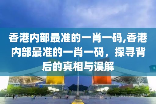 香港内部最准的一肖一码,香港内部最准的一肖一码，探寻背后的真相与误解