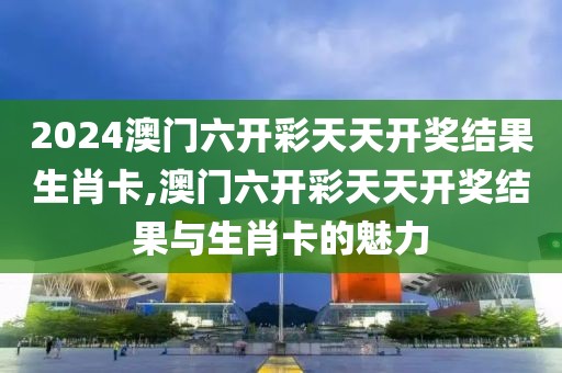 2024澳门六开彩天天开奖结果生肖卡,澳门六开彩天天开奖结果与生肖卡的魅力