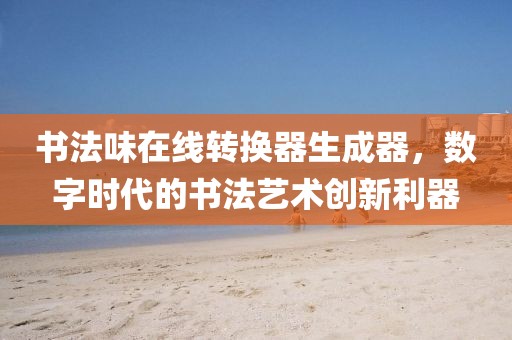 书法味在线转换器生成器，数字时代的书法艺术创新利器