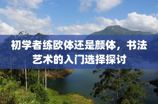初学者练欧体还是颜体，书法艺术的入门选择探讨