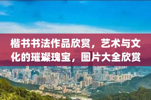 楷书书法作品欣赏，艺术与文化的璀璨瑰宝，图片大全欣赏