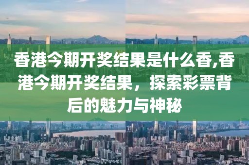香港今期开奖结果是什么香,香港今期开奖结果，探索彩票背后的魅力与神秘