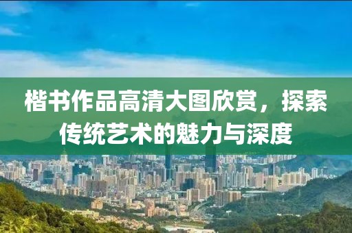 楷书作品高清大图欣赏，探索传统艺术的魅力与深度