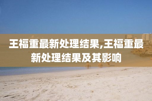 王福重最新处理结果,王福重最新处理结果及其影响