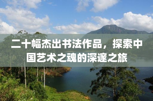 二十幅杰出书法作品，探索中国艺术之魂的深邃之旅