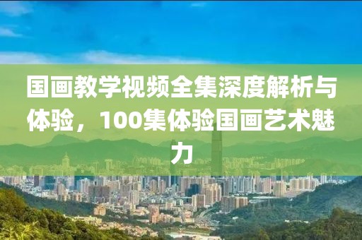国画教学视频全集深度解析与体验，100集体验国画艺术魅力