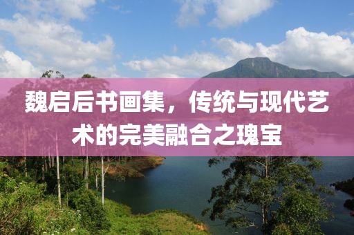魏启后书画集，传统与现代艺术的完美融合之瑰宝