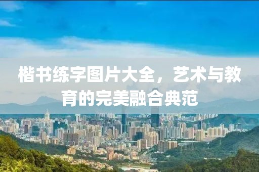 楷书练字图片大全，艺术与教育的完美融合典范