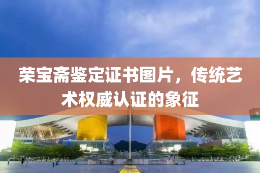 荣宝斋鉴定证书图片，传统艺术权威认证的象征