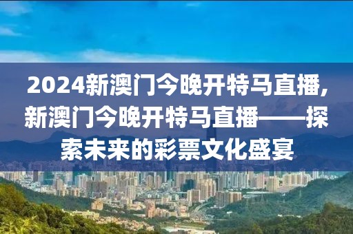 2024新澳门今晚开特马直播,新澳门今晚开特马直播——探索未来的彩票文化盛宴