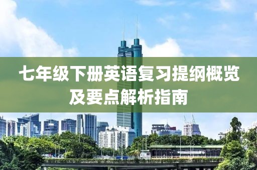 七年级下册英语复习提纲概览及要点解析指南